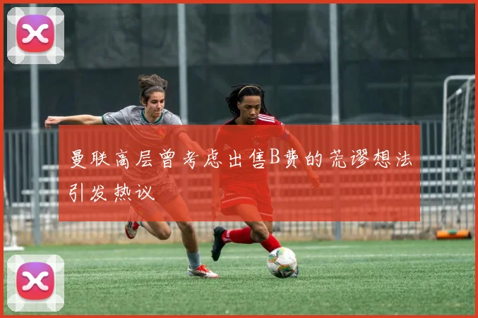 曼联高层曾考虑出售B费的荒谬想法引发热议
