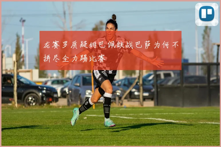 龙赛罗质疑姆巴佩缺战巴萨为何不拼尽全力踢比赛