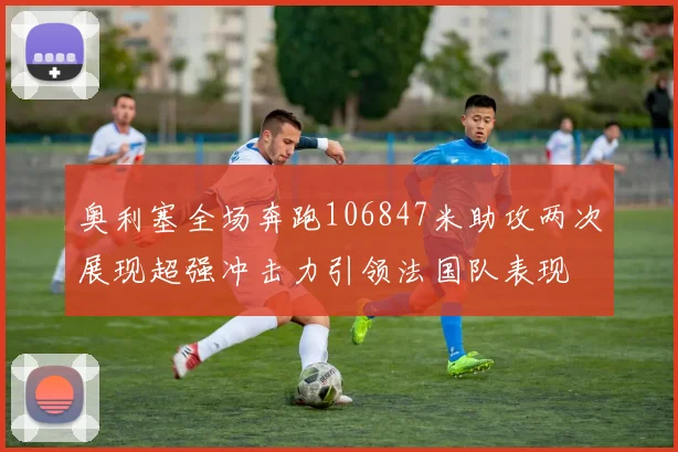 奥利塞全场奔跑106847米助攻两次展现超强冲击力引领法国队表现