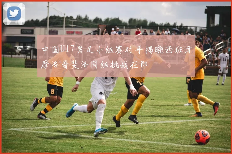 中国U17男足小组赛对手揭晓西班牙摩洛哥斐济同组挑战在即