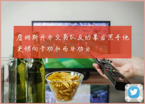 詹姆斯并非交易队友的幕后黑手他更倾向于劝和而非劝分