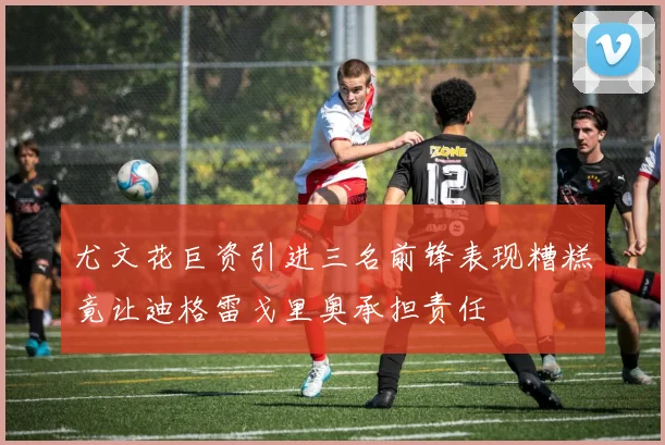 尤文花巨资引进三名前锋表现糟糕竟让迪格雷戈里奥承担责任