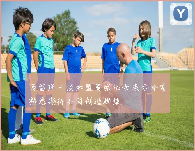 马雷斯卡谈加盟曼城机会表示非常熟悉期待共同创造辉煌