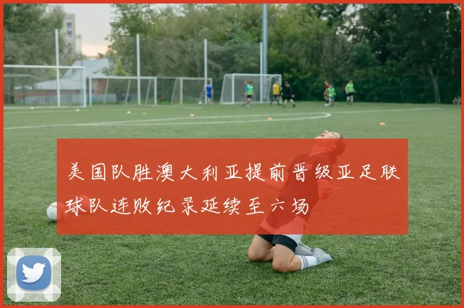 美国队胜澳大利亚提前晋级亚足联球队连败纪录延续至六场