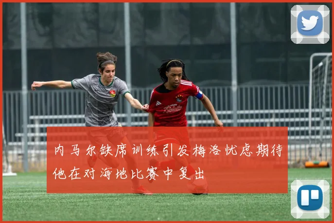 内马尔缺席训练引发梅洛忧虑期待他在对海地比赛中复出