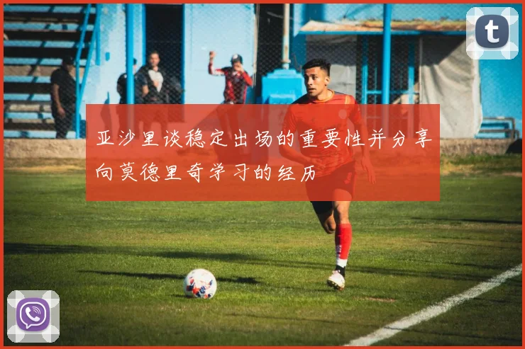 亚沙里谈稳定出场的重要性并分享向莫德里奇学习的经历