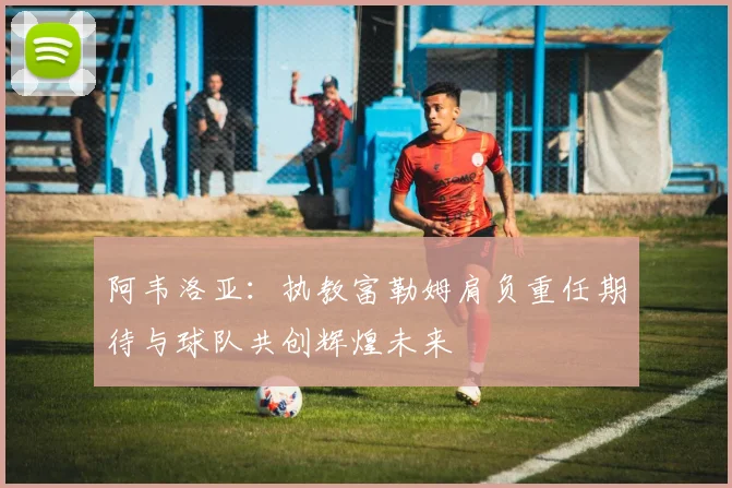 阿韦洛亚：执教富勒姆肩负重任期待与球队共创辉煌未来