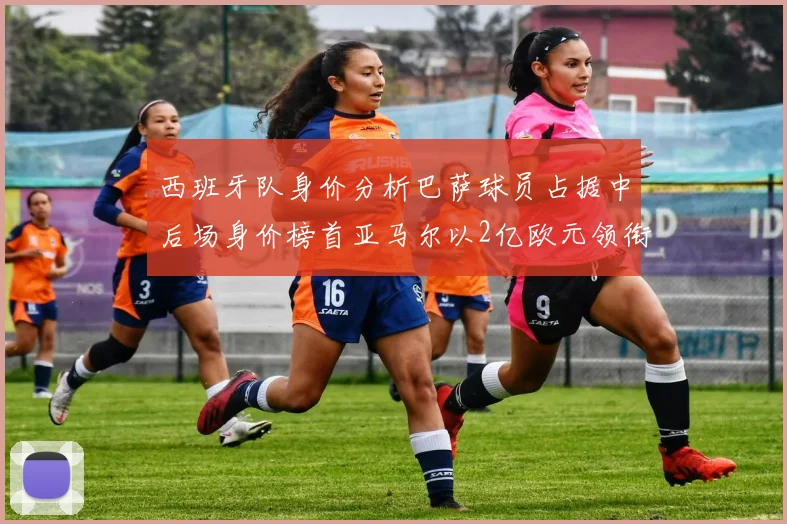 西班牙队身价分析巴萨球员占据中后场身价榜首亚马尔以2亿欧元领衔