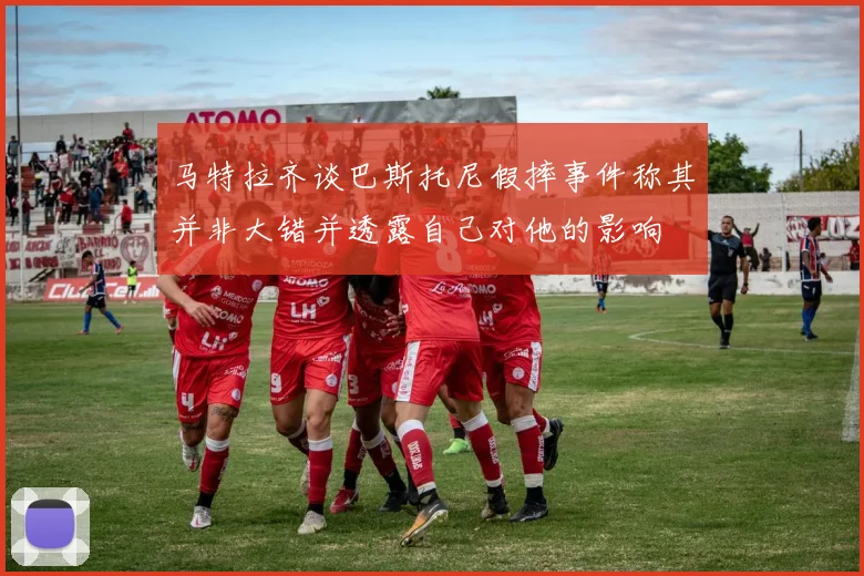 马特拉齐谈巴斯托尼假摔事件称其并非大错并透露自己对他的影响