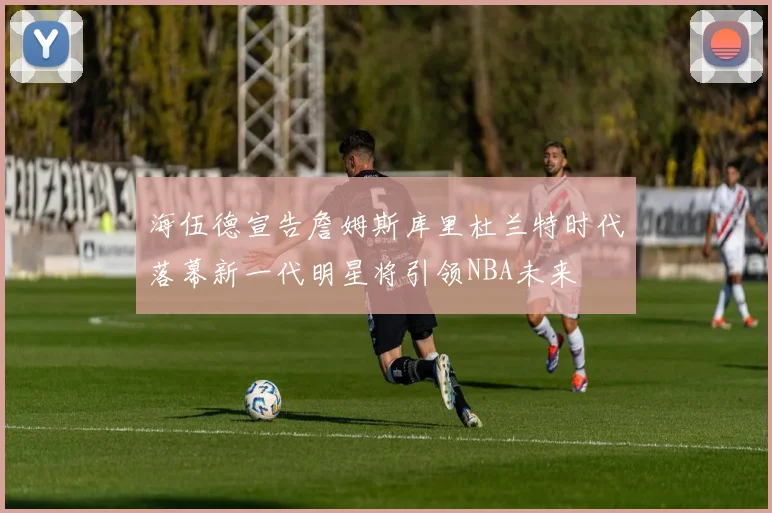 海伍德宣告詹姆斯库里杜兰特时代落幕新一代明星将引领NBA未来