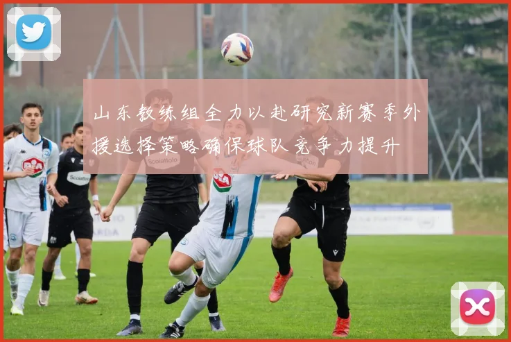 山东教练组全力以赴研究新赛季外援选择策略确保球队竞争力提升