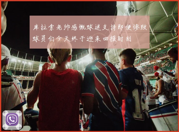 库拉索老帅感慨球迷支持即便惨败球员们今天终于迎来回报时刻