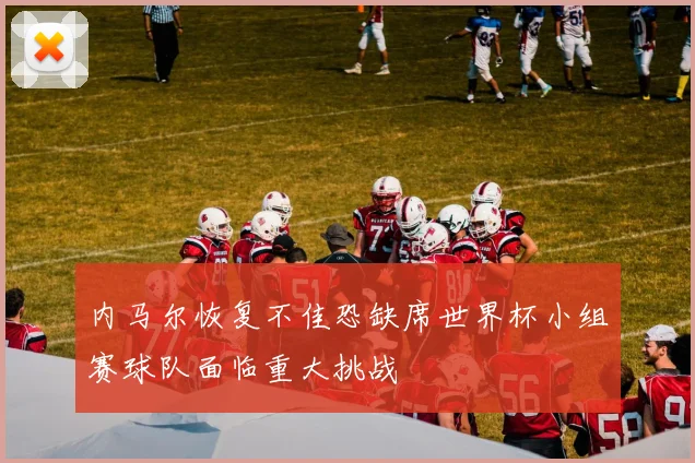 内马尔恢复不佳恐缺席世界杯小组赛球队面临重大挑战
