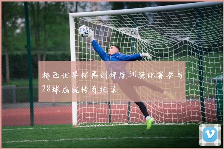 梅西世界杯再创辉煌30场比赛参与28球成就传奇纪录