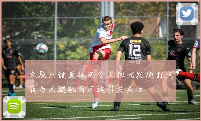 朱辰杰健康状况令人担忧发烧打点滴与大腿肌肉不适引发关注