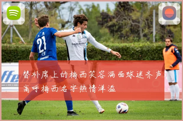 替补席上的梅西笑容满面球迷齐声高呼梅西名字热情洋溢