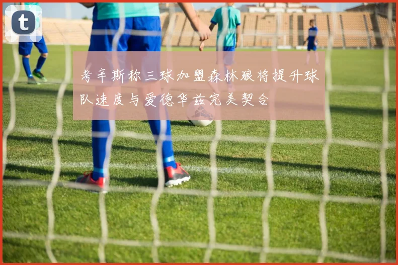 考辛斯称三球加盟森林狼将提升球队速度与爱德华兹完美契合
