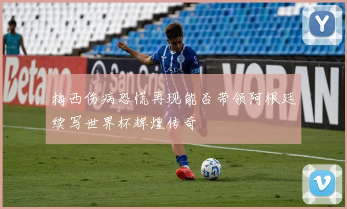 梅西伤病恐慌再现能否带领阿根廷续写世界杯辉煌传奇