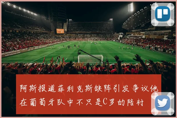 阿斯报道菲利克斯缺阵引发争议他在葡萄牙队中不只是C罗的陪衬