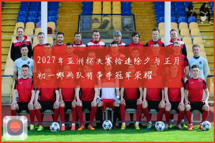 2027年亚洲杯决赛恰逢除夕与正月初一哪两队将争夺冠军荣耀
