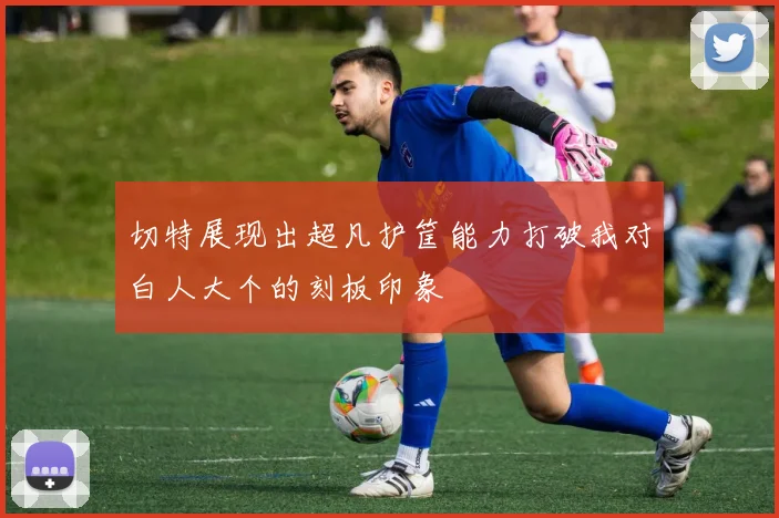 切特展现出超凡护筐能力打破我对白人大个的刻板印象
