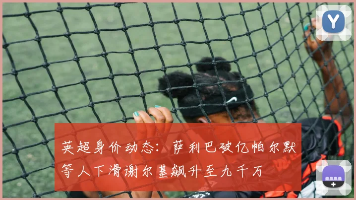英超身价动态：萨利巴破亿帕尔默等人下滑谢尔基飙升至九千万