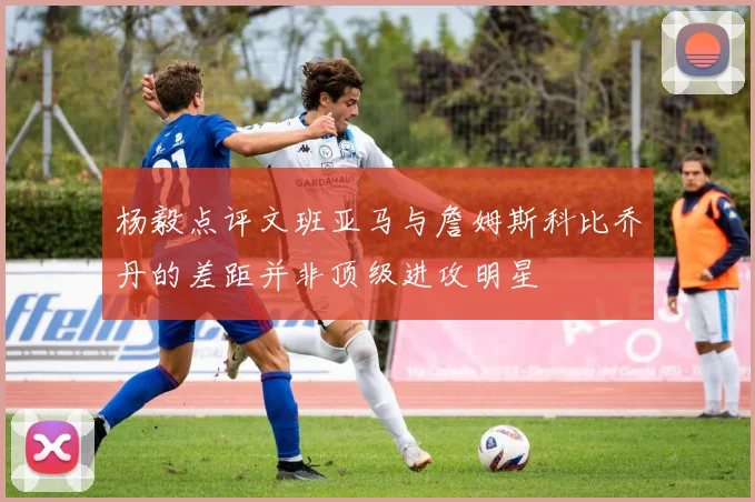 杨毅点评文班亚马与詹姆斯科比乔丹的差距并非顶级进攻明星